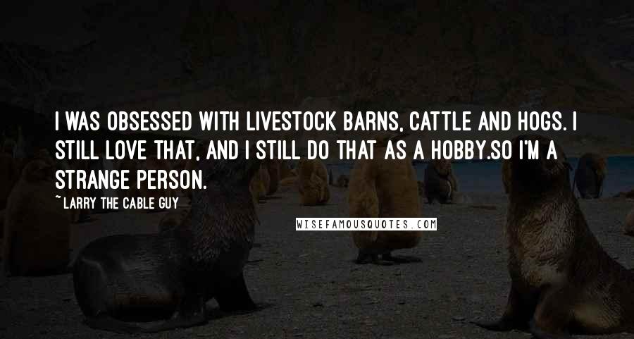 Larry The Cable Guy Quotes: I was obsessed with livestock barns, cattle and hogs. I still love that, and I still do that as a hobby.So I'm a strange person.