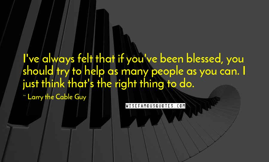 Larry The Cable Guy Quotes: I've always felt that if you've been blessed, you should try to help as many people as you can. I just think that's the right thing to do.