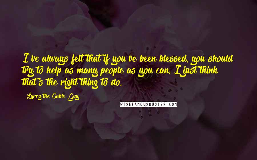 Larry The Cable Guy Quotes: I've always felt that if you've been blessed, you should try to help as many people as you can. I just think that's the right thing to do.