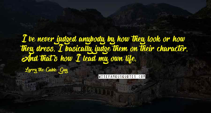 Larry The Cable Guy Quotes: I've never judged anybody by how they look or how they dress. I basically judge them on their character. And that's how I lead my own life.