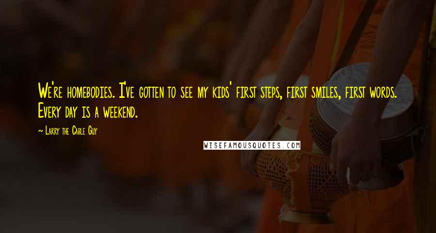 Larry The Cable Guy Quotes: We're homebodies. I've gotten to see my kids' first steps, first smiles, first words. Every day is a weekend.