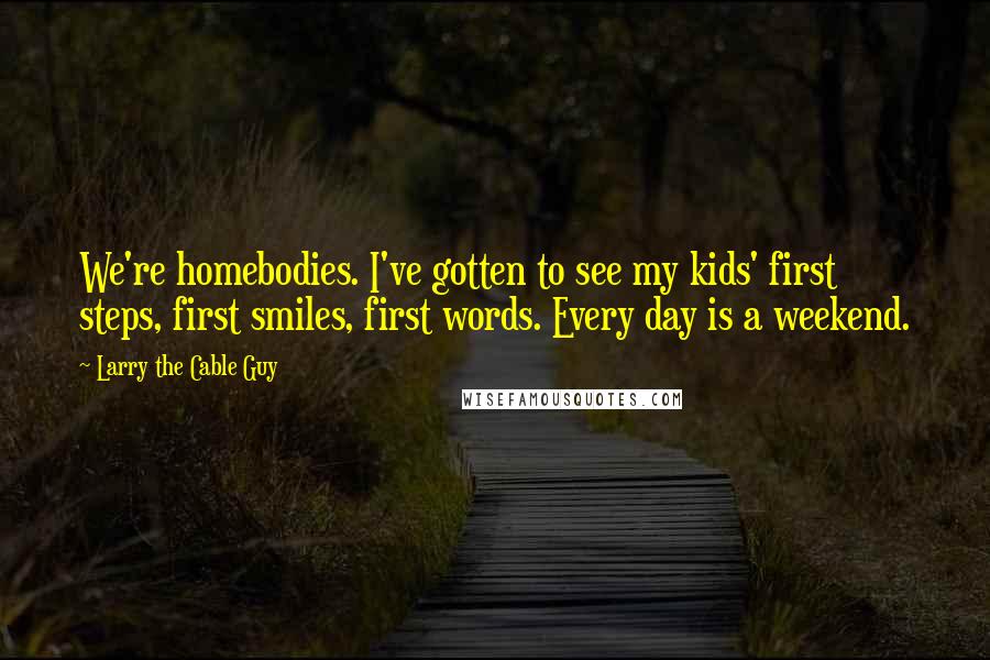 Larry The Cable Guy Quotes: We're homebodies. I've gotten to see my kids' first steps, first smiles, first words. Every day is a weekend.