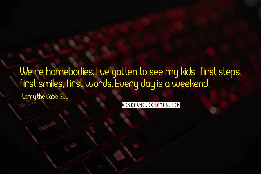 Larry The Cable Guy Quotes: We're homebodies. I've gotten to see my kids' first steps, first smiles, first words. Every day is a weekend.