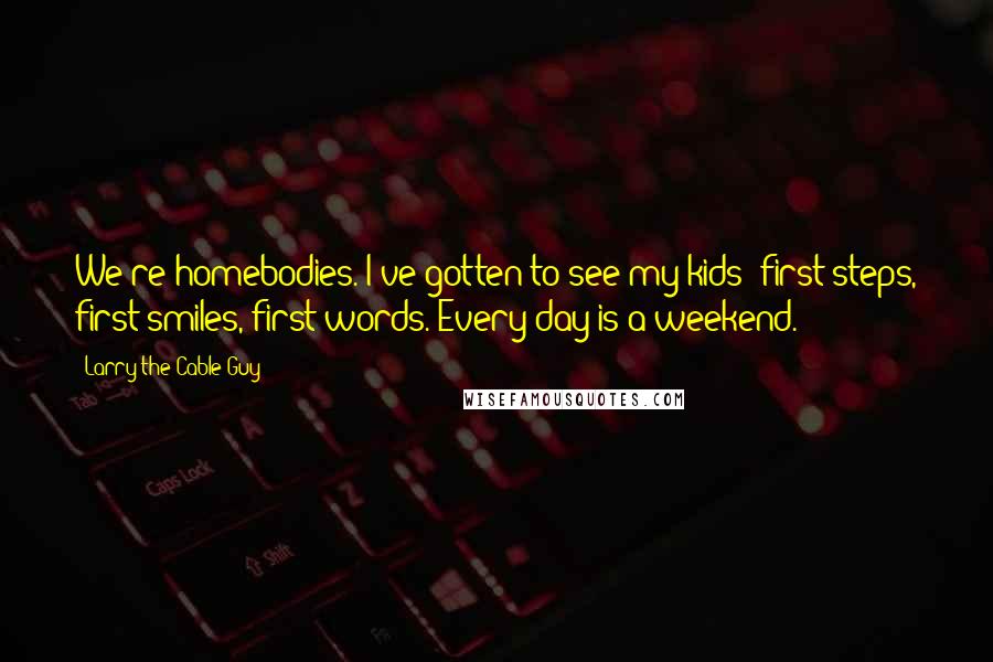 Larry The Cable Guy Quotes: We're homebodies. I've gotten to see my kids' first steps, first smiles, first words. Every day is a weekend.