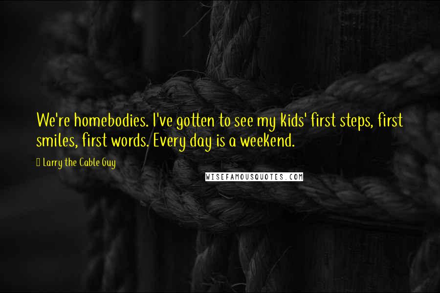 Larry The Cable Guy Quotes: We're homebodies. I've gotten to see my kids' first steps, first smiles, first words. Every day is a weekend.