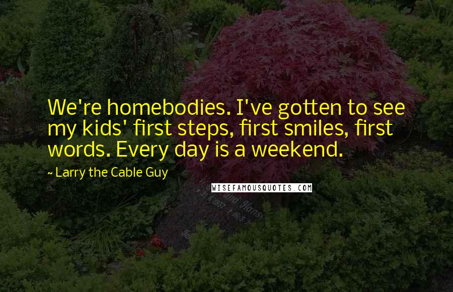 Larry The Cable Guy Quotes: We're homebodies. I've gotten to see my kids' first steps, first smiles, first words. Every day is a weekend.