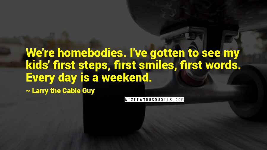 Larry The Cable Guy Quotes: We're homebodies. I've gotten to see my kids' first steps, first smiles, first words. Every day is a weekend.