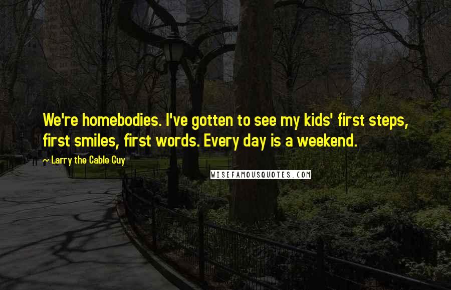 Larry The Cable Guy Quotes: We're homebodies. I've gotten to see my kids' first steps, first smiles, first words. Every day is a weekend.