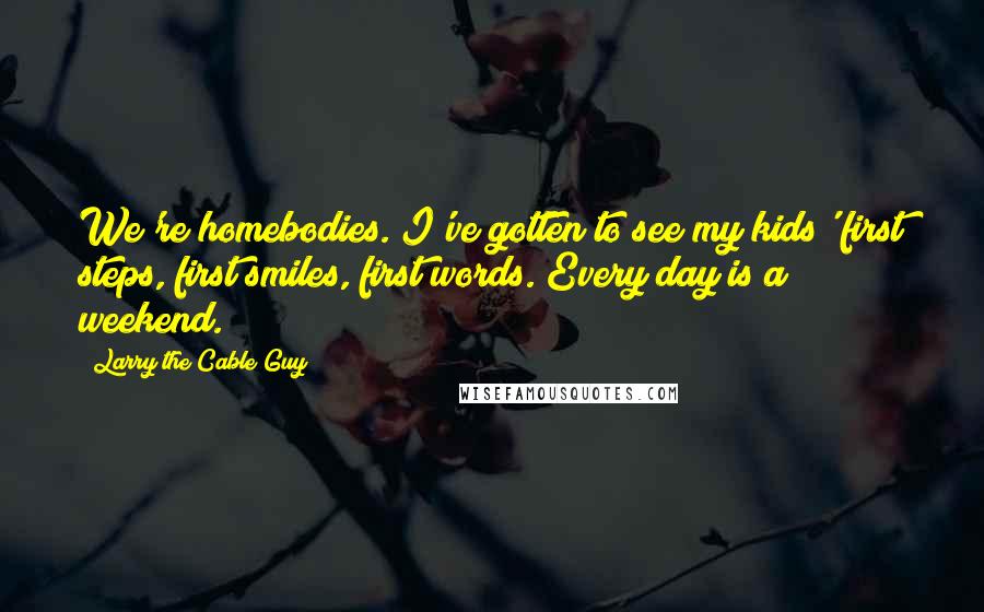 Larry The Cable Guy Quotes: We're homebodies. I've gotten to see my kids' first steps, first smiles, first words. Every day is a weekend.