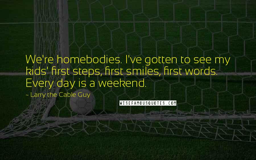 Larry The Cable Guy Quotes: We're homebodies. I've gotten to see my kids' first steps, first smiles, first words. Every day is a weekend.