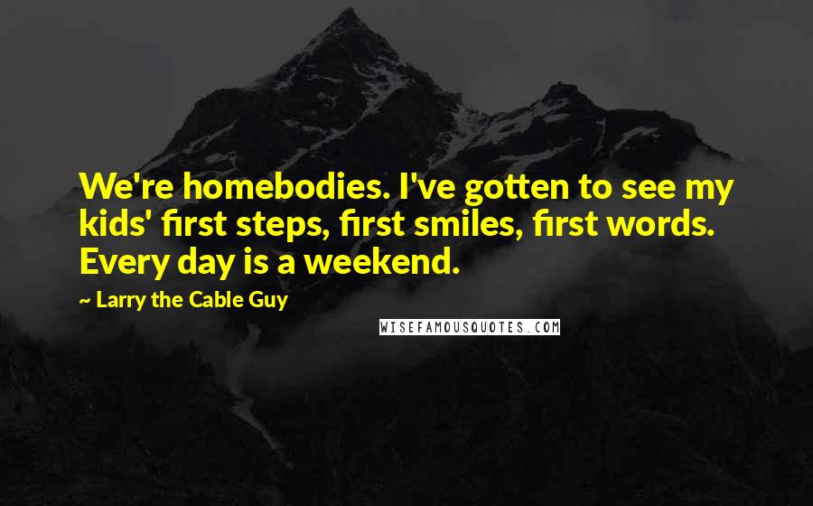 Larry The Cable Guy Quotes: We're homebodies. I've gotten to see my kids' first steps, first smiles, first words. Every day is a weekend.