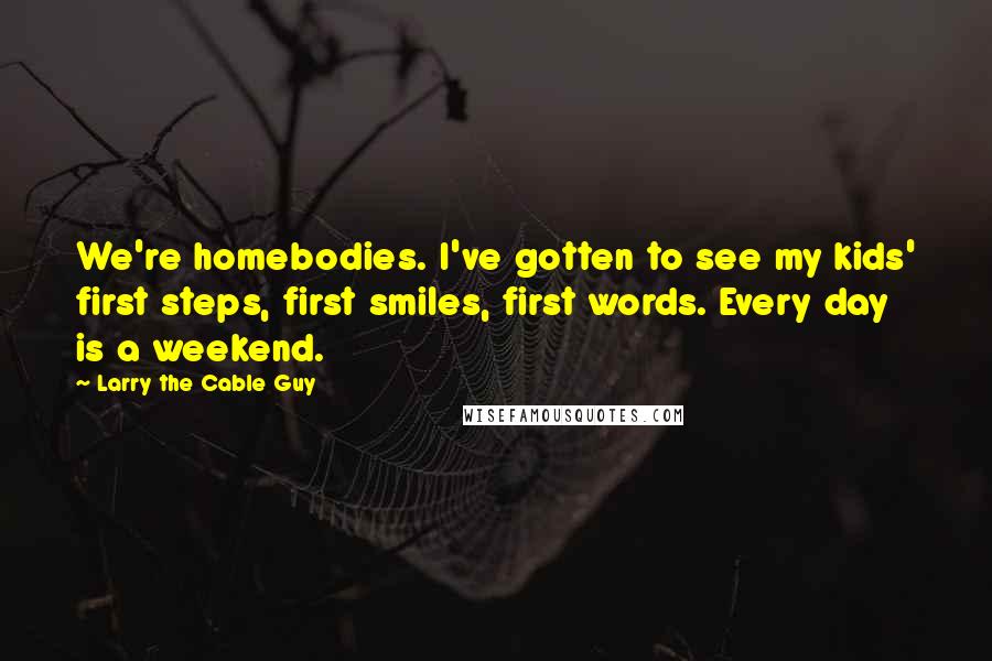 Larry The Cable Guy Quotes: We're homebodies. I've gotten to see my kids' first steps, first smiles, first words. Every day is a weekend.