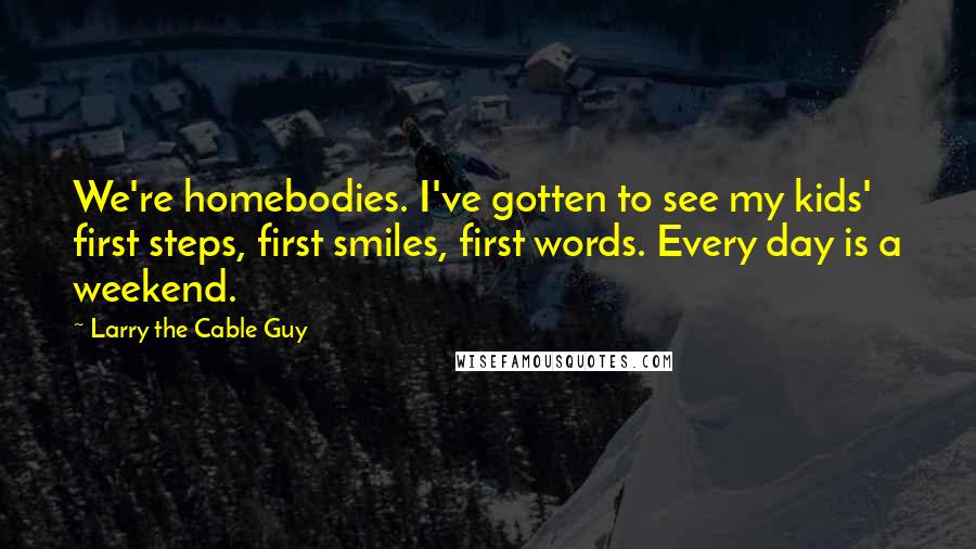 Larry The Cable Guy Quotes: We're homebodies. I've gotten to see my kids' first steps, first smiles, first words. Every day is a weekend.