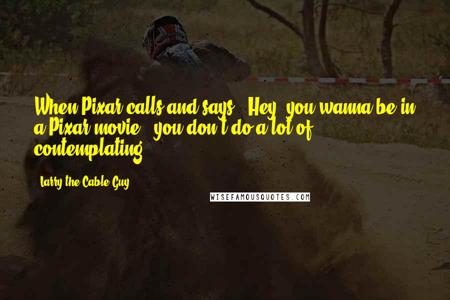 Larry The Cable Guy Quotes: When Pixar calls and says, 'Hey, you wanna be in a Pixar movie?' you don't do a lot of contemplating!