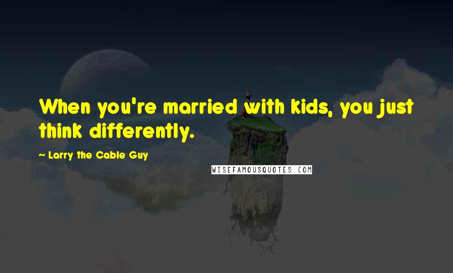 Larry The Cable Guy Quotes: When you're married with kids, you just think differently.