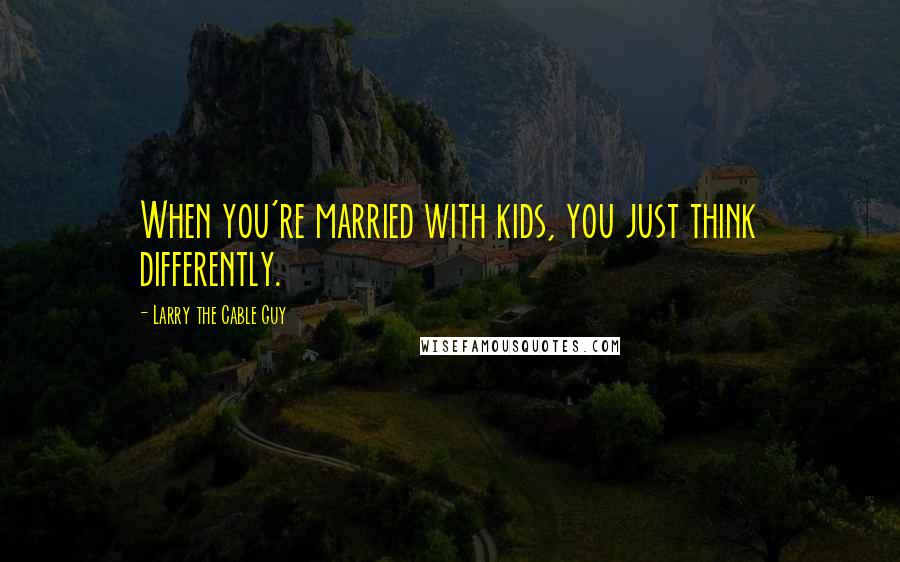 Larry The Cable Guy Quotes: When you're married with kids, you just think differently.