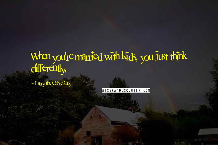 Larry The Cable Guy Quotes: When you're married with kids, you just think differently.