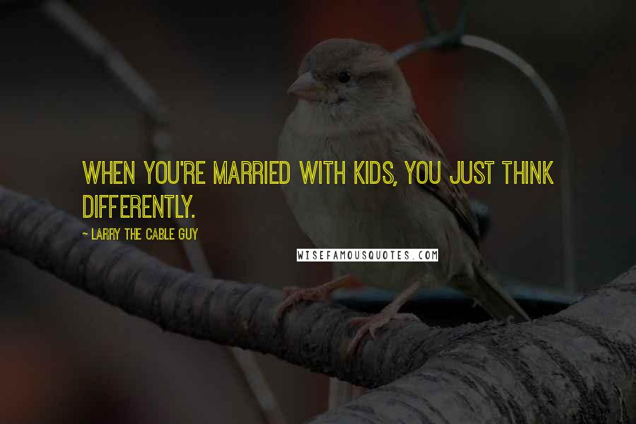 Larry The Cable Guy Quotes: When you're married with kids, you just think differently.