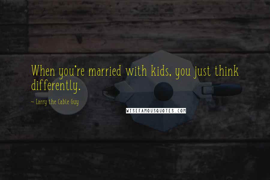 Larry The Cable Guy Quotes: When you're married with kids, you just think differently.