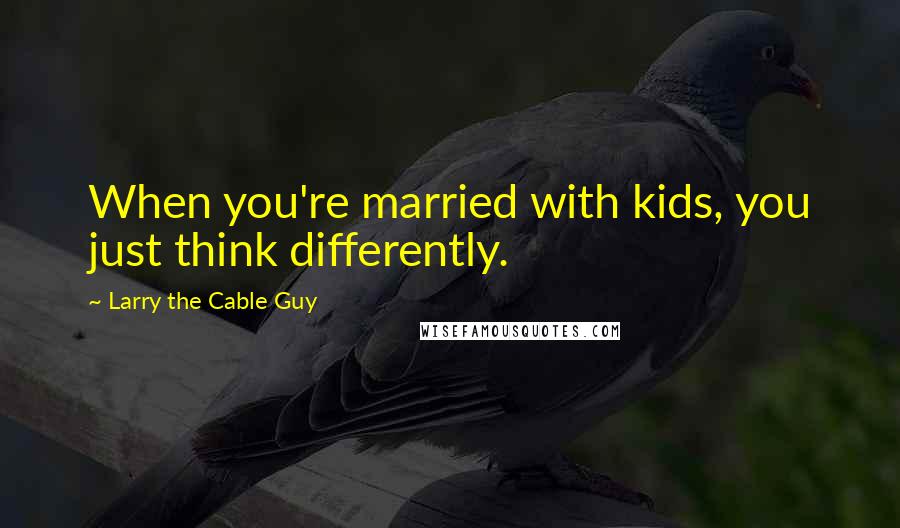 Larry The Cable Guy Quotes: When you're married with kids, you just think differently.