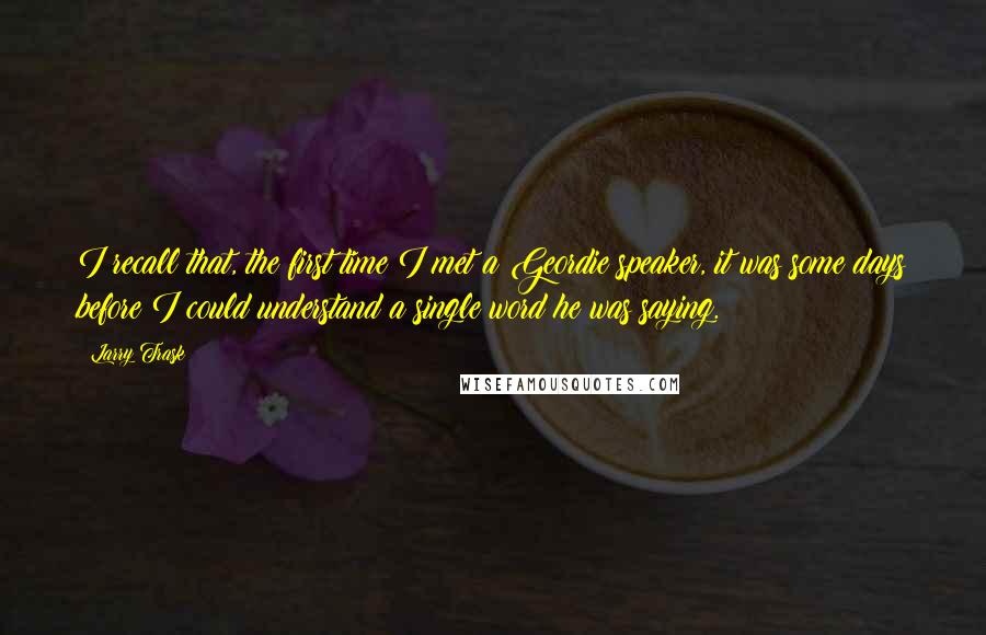 Larry Trask Quotes: I recall that, the first time I met a Geordie speaker, it was some days before I could understand a single word he was saying.