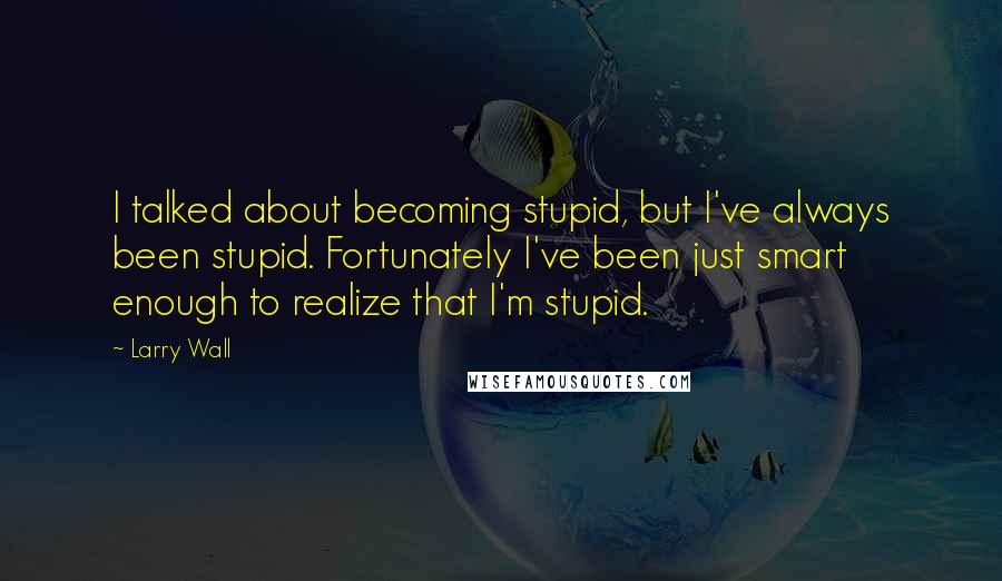 Larry Wall Quotes: I talked about becoming stupid, but I've always been stupid. Fortunately I've been just smart enough to realize that I'm stupid.