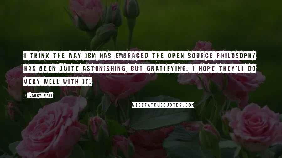 Larry Wall Quotes: I think the way IBM has embraced the open source philosophy has been quite astonishing, but gratifying. I hope they'll do very well with it.