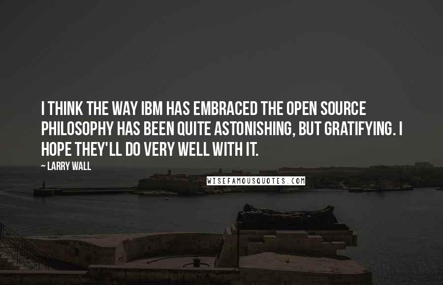 Larry Wall Quotes: I think the way IBM has embraced the open source philosophy has been quite astonishing, but gratifying. I hope they'll do very well with it.