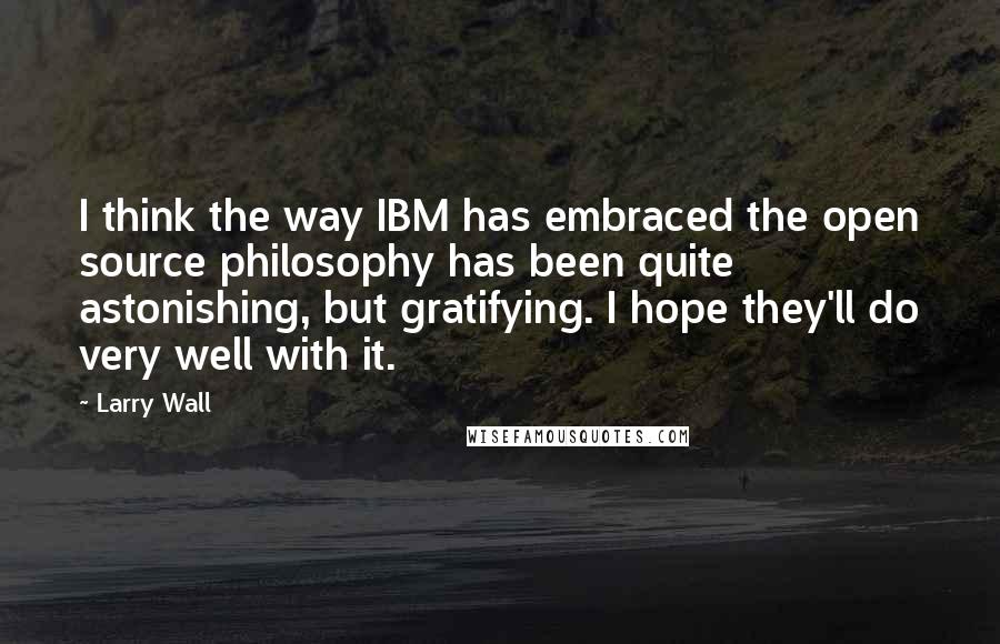 Larry Wall Quotes: I think the way IBM has embraced the open source philosophy has been quite astonishing, but gratifying. I hope they'll do very well with it.