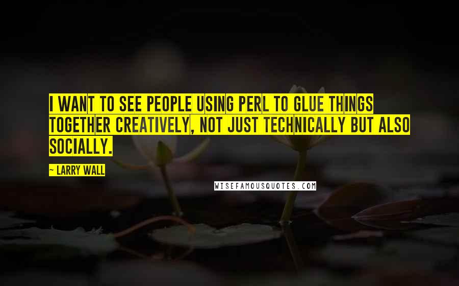 Larry Wall Quotes: I want to see people using Perl to glue things together creatively, not just technically but also socially.