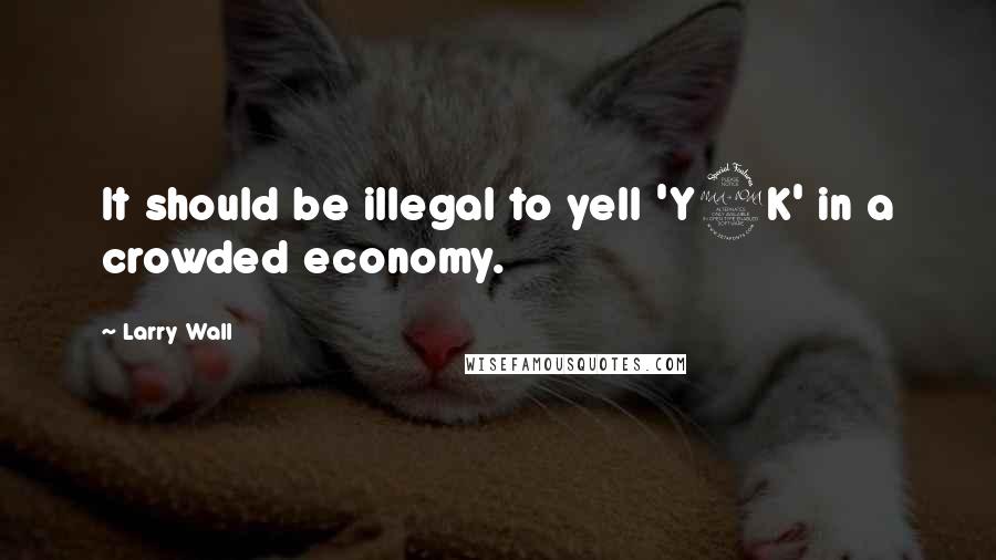 Larry Wall Quotes: It should be illegal to yell 'Y2K' in a crowded economy.