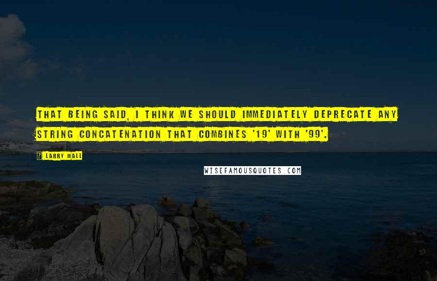 Larry Wall Quotes: That being said, I think we should immediately deprecate any string concatenation that combines '19' with '99'.