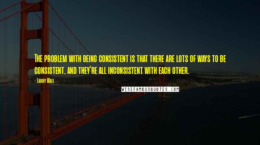 Larry Wall Quotes: The problem with being consistent is that there are lots of ways to be consistent, and they're all inconsistent with each other.