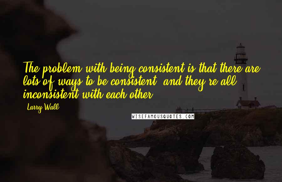 Larry Wall Quotes: The problem with being consistent is that there are lots of ways to be consistent, and they're all inconsistent with each other.