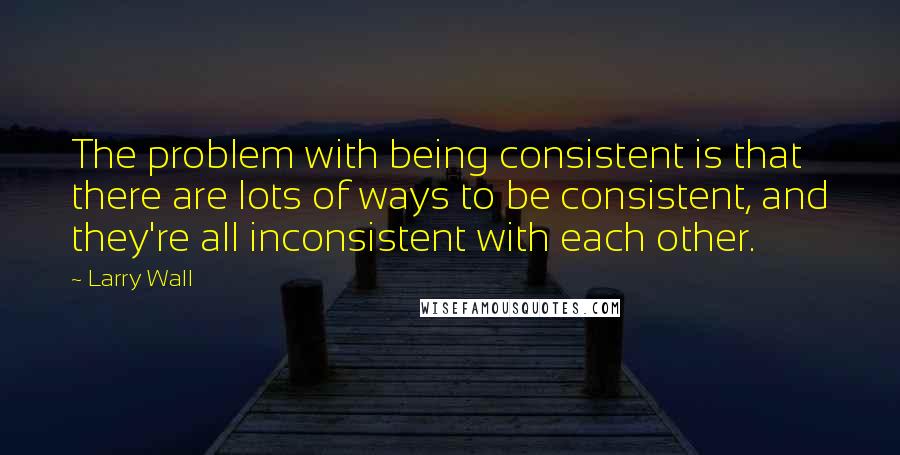 Larry Wall Quotes: The problem with being consistent is that there are lots of ways to be consistent, and they're all inconsistent with each other.