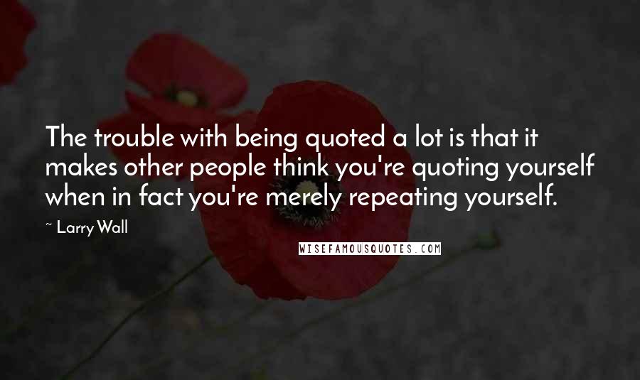 Larry Wall Quotes: The trouble with being quoted a lot is that it makes other people think you're quoting yourself when in fact you're merely repeating yourself.