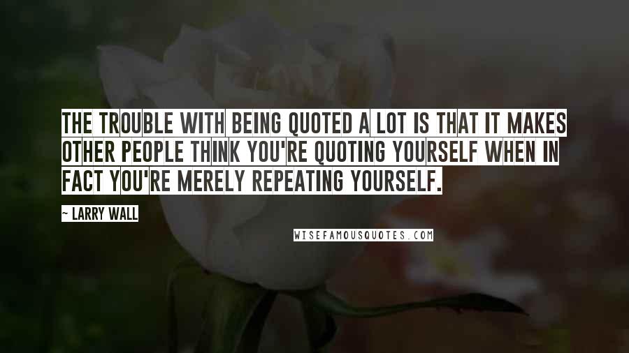 Larry Wall Quotes: The trouble with being quoted a lot is that it makes other people think you're quoting yourself when in fact you're merely repeating yourself.