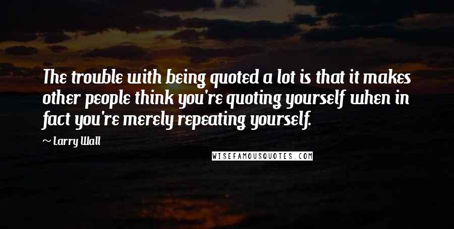 Larry Wall Quotes: The trouble with being quoted a lot is that it makes other people think you're quoting yourself when in fact you're merely repeating yourself.