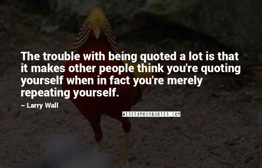 Larry Wall Quotes: The trouble with being quoted a lot is that it makes other people think you're quoting yourself when in fact you're merely repeating yourself.