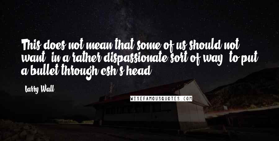 Larry Wall Quotes: This does not mean that some of us should not want, in a rather dispassionate sort of way, to put a bullet through csh's head.