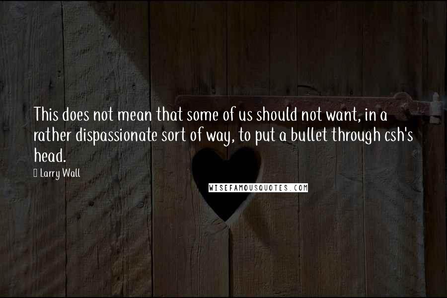 Larry Wall Quotes: This does not mean that some of us should not want, in a rather dispassionate sort of way, to put a bullet through csh's head.