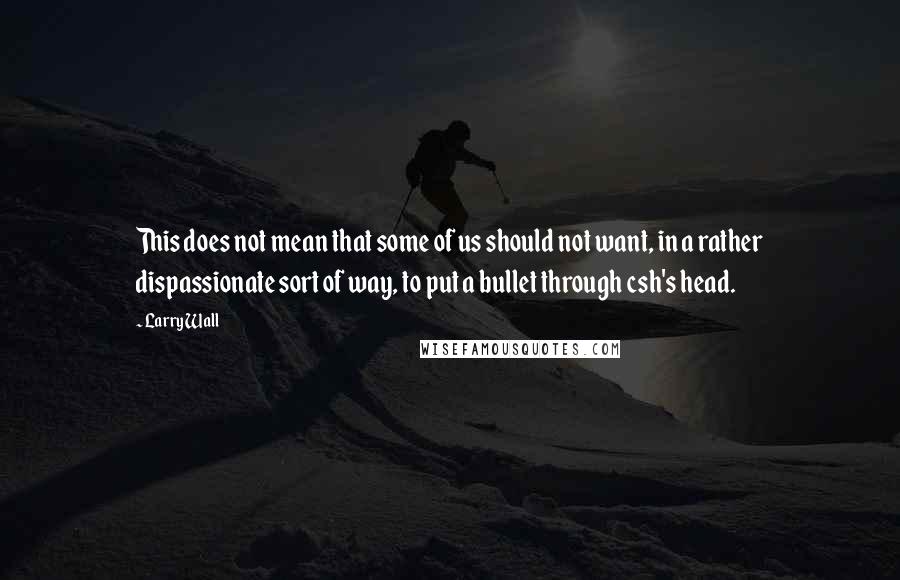 Larry Wall Quotes: This does not mean that some of us should not want, in a rather dispassionate sort of way, to put a bullet through csh's head.