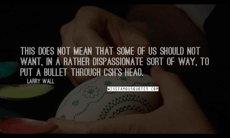 Larry Wall Quotes: This does not mean that some of us should not want, in a rather dispassionate sort of way, to put a bullet through csh's head.