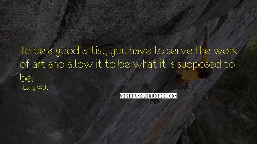 Larry Wall Quotes: To be a good artist, you have to serve the work of art and allow it to be what it is supposed to be.