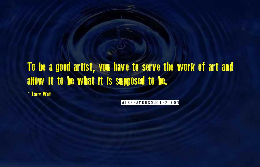 Larry Wall Quotes: To be a good artist, you have to serve the work of art and allow it to be what it is supposed to be.