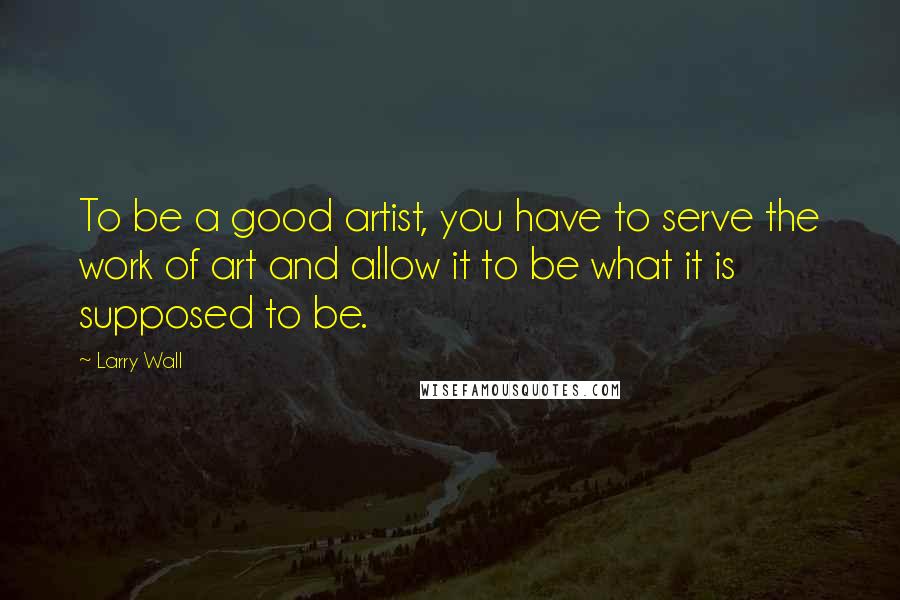 Larry Wall Quotes: To be a good artist, you have to serve the work of art and allow it to be what it is supposed to be.