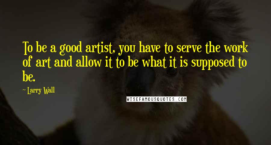 Larry Wall Quotes: To be a good artist, you have to serve the work of art and allow it to be what it is supposed to be.