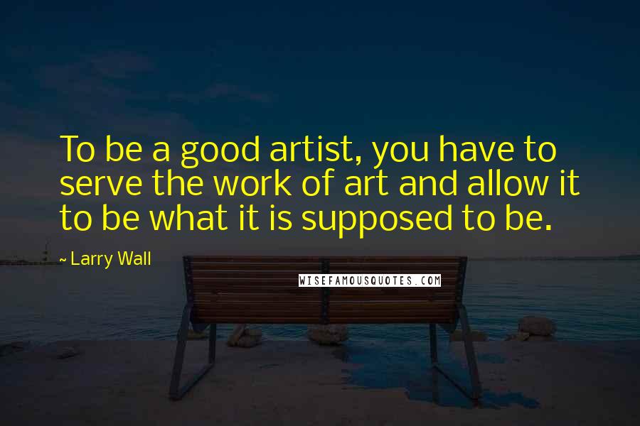 Larry Wall Quotes: To be a good artist, you have to serve the work of art and allow it to be what it is supposed to be.