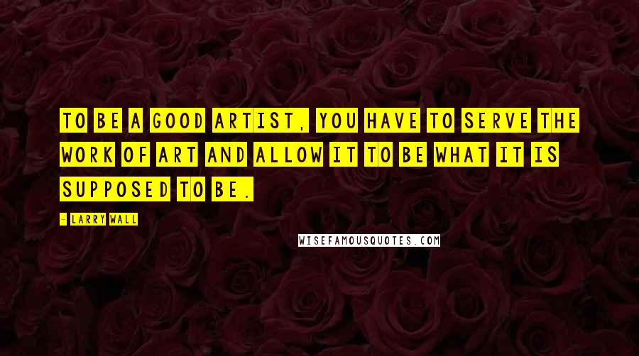 Larry Wall Quotes: To be a good artist, you have to serve the work of art and allow it to be what it is supposed to be.