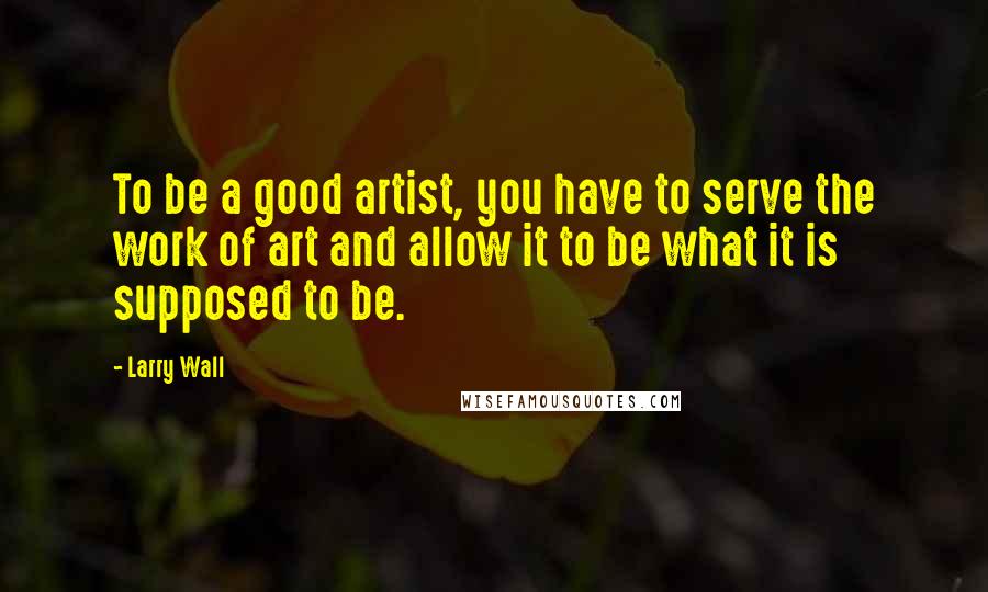 Larry Wall Quotes: To be a good artist, you have to serve the work of art and allow it to be what it is supposed to be.